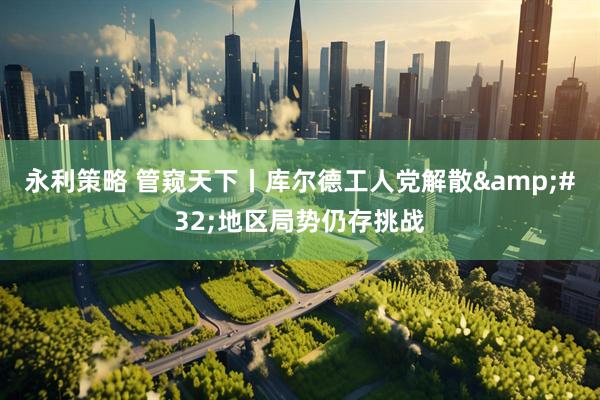 永利策略 管窥天下丨库尔德工人党解散&#32;地区局势仍存挑战