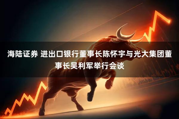 海陆证券 进出口银行董事长陈怀宇与光大集团董事长吴利军举行会谈
