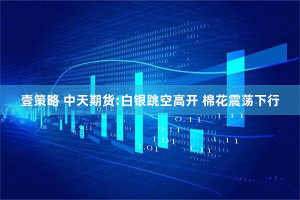 壹策略 中天期货:白银跳空高开 棉花震荡下行