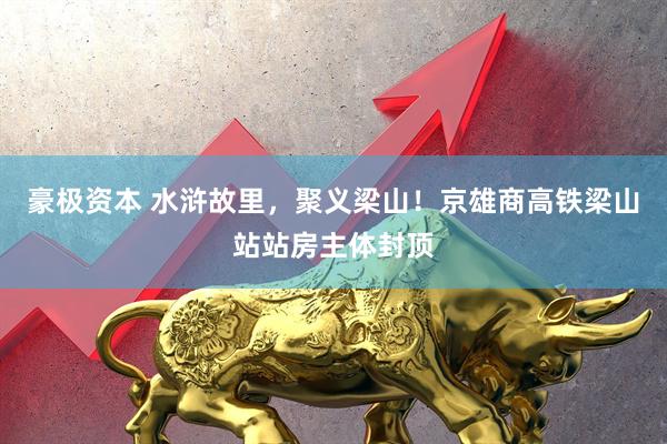 豪极资本 水浒故里，聚义梁山！京雄商高铁梁山站站房主体封顶
