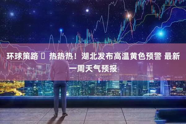 环球策路 ҈热热热！湖北发布高温黄色预警 最新一周天气预报