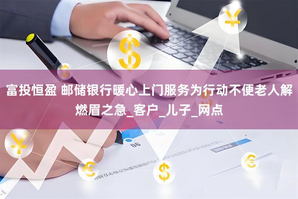 富投恒盈 邮储银行暖心上门服务为行动不便老人解燃眉之急_客户_儿子_网点