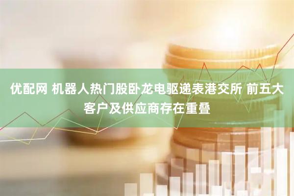 优配网 机器人热门股卧龙电驱递表港交所 前五大客户及供应商存在重叠