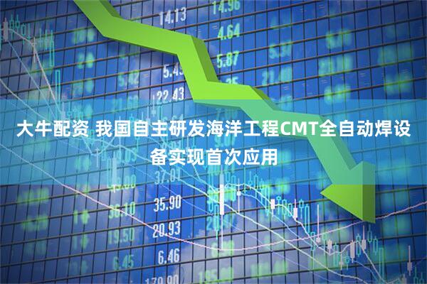 大牛配资 我国自主研发海洋工程CMT全自动焊设备实现首次应用