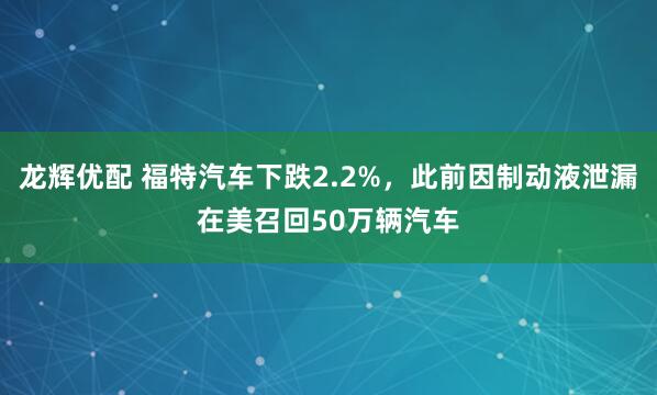 龙辉优配 福特汽车下跌2.2%，此前因制动液泄漏在美召回50万辆汽车