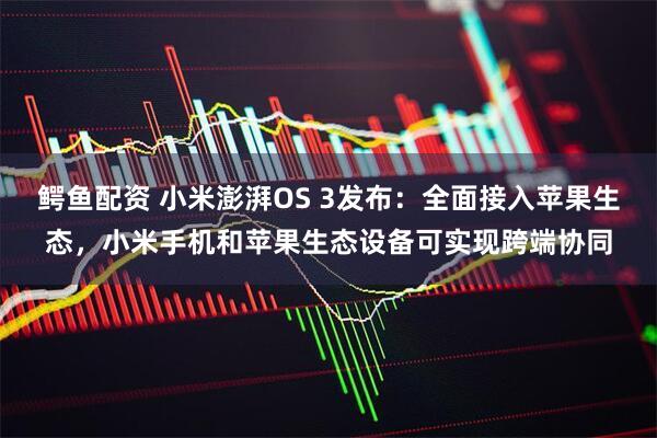 鳄鱼配资 小米澎湃OS 3发布：全面接入苹果生态，小米手机和苹果生态设备可实现跨端协同