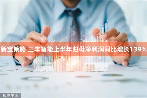 新宝策略 三丰智能上半年归母净利润同比增长139%