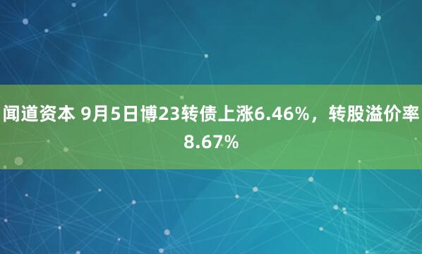 闻道资本 9月5日博23转债上涨6.46%，转股溢价率8.67%