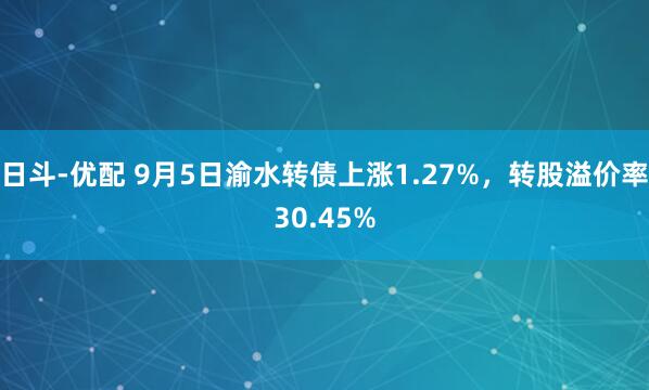 日斗-优配 9月5日渝水转债上涨1.27%，转股溢价率30.45%