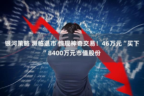 银河策略 濒临退市 惊现神奇交易！46万元“买下”8400万元市值股份