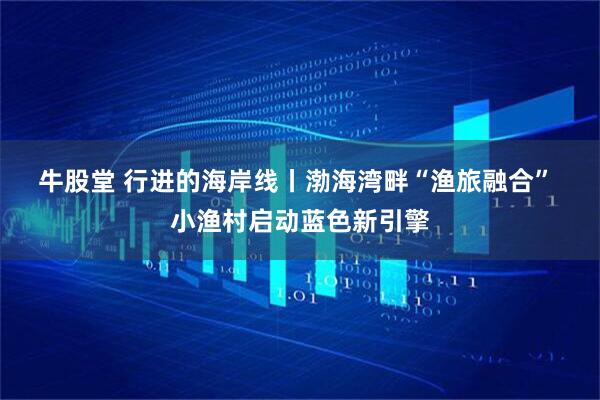 牛股堂 行进的海岸线丨渤海湾畔“渔旅融合” 小渔村启动蓝色新引擎