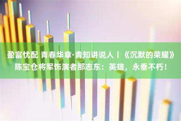 盈富忧配 青春华章·青知讲说人丨《沉默的荣耀》陈宝仓将军饰演者那志东：英雄，永垂不朽！