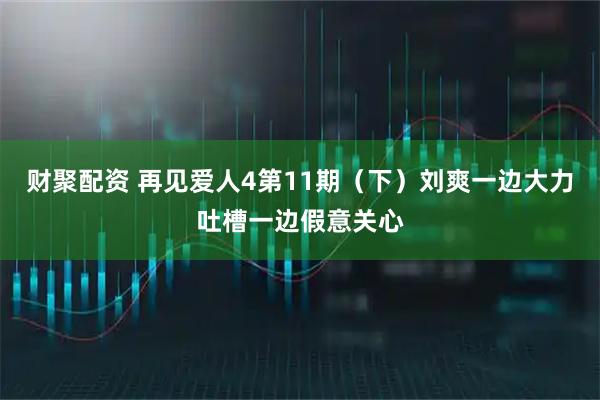 财聚配资 再见爱人4第11期（下）刘爽一边大力吐槽一边假意关心