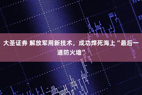 大圣证券 解放军用新技术，成功焊死海上“最后一道防火墙”