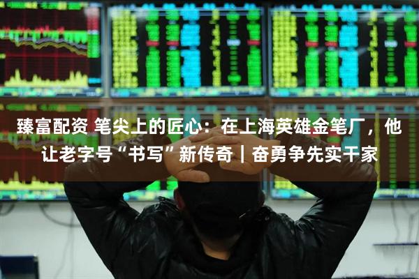 臻富配资 笔尖上的匠心：在上海英雄金笔厂，他让老字号“书写”新传奇｜奋勇争先实干家
