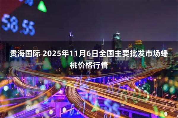 贵海国际 2025年11月6日全国主要批发市场蟠桃价格行情