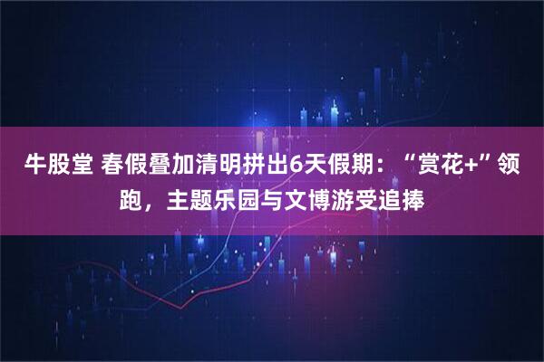 牛股堂 春假叠加清明拼出6天假期：“赏花+”领跑，主题乐园与文博游受追捧