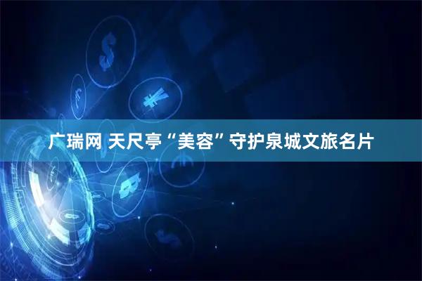 广瑞网 天尺亭“美容”守护泉城文旅名片