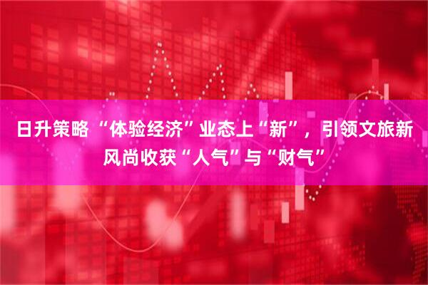 日升策略 “体验经济”业态上“新”，引领文旅新风尚收获“人气”与“财气”