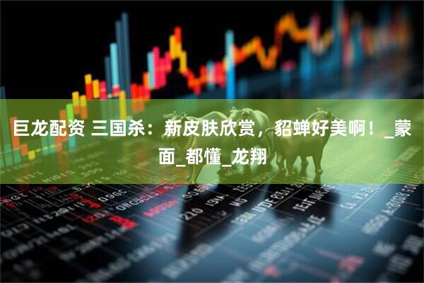 巨龙配资 三国杀：新皮肤欣赏，貂蝉好美啊！_蒙面_都懂_龙翔