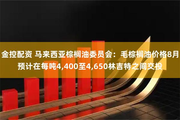 金控配资 马来西亚棕榈油委员会：毛棕榈油价格8月预计在每吨4,400至4,650林吉特之间交投